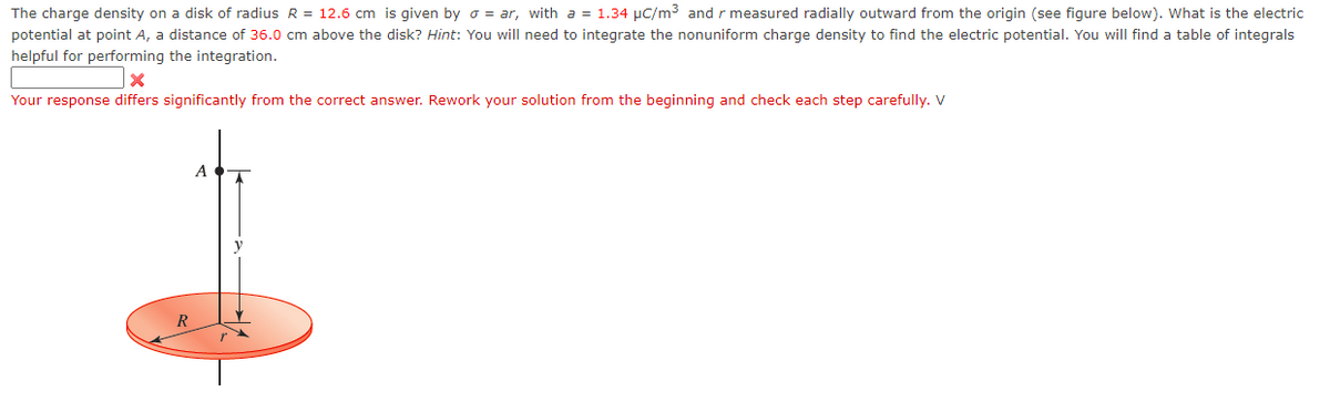 The charge density on a disk of radius R = 12.6 cm is given by o = ar, with a = 1.34 μC/m³ and r measured radially outward from the origin (see figure below). What is the electric
potential at point A, a distance of 36.0 cm above the disk? Hint: You will need to integrate the nonuniform charge density to find the electric potential. You will find a table of integrals
helpful for performing the integration.
X
Your response differs significantly from the correct answer. Rework your solution from the beginning and check each step carefully. V
R
A