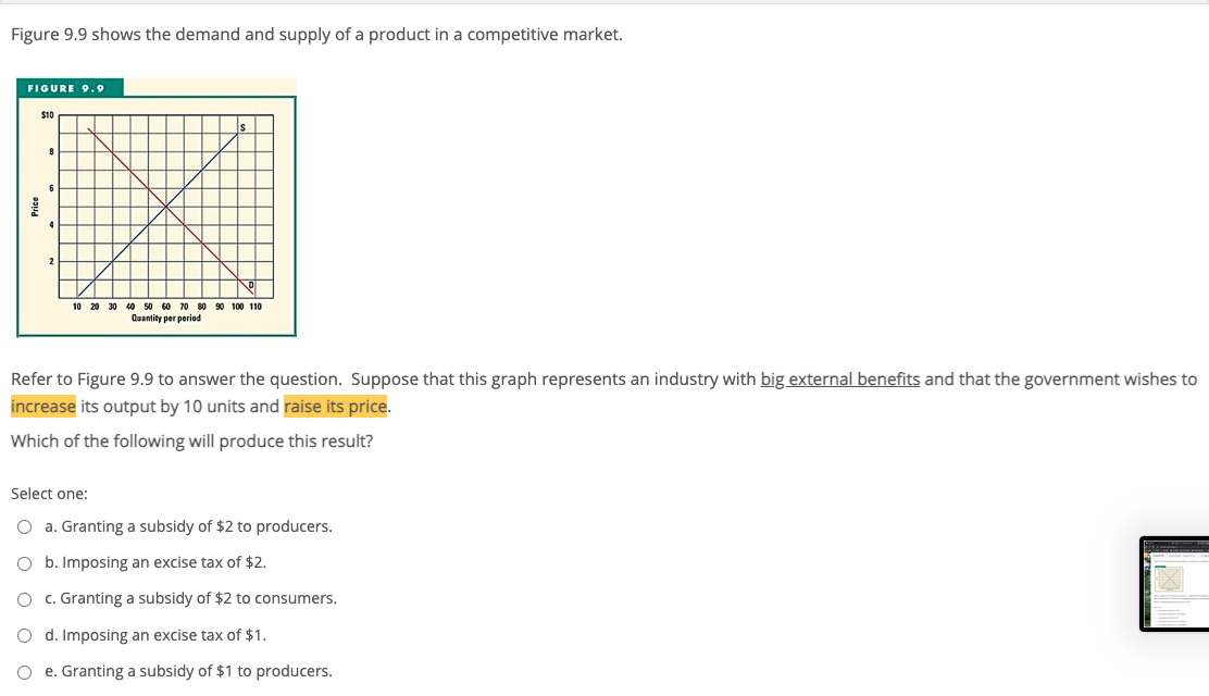 Figure 9.9 shows the demand and supply of a product in a competitive market.
FIGURE 9.9
S10
2
10 20 30 40 50 60 70 80 90 100 110
Quantity per period
Refer to Figure 9.9 to answer the question. Suppose that this graph represents an industry with big external benefits and that the government wishes to
increase its output by 10 units and raise its price.
Which of the following will produce this result?
Select one:
O a. Granting a subsidy of $2 to producers.
O b. Imposing an excise tax of $2.
O c. Granting a subsidy of $2 to consumers.
O d. Imposing an excise tax of $1.
O e. Granting a subsidy of $1 to producers.
