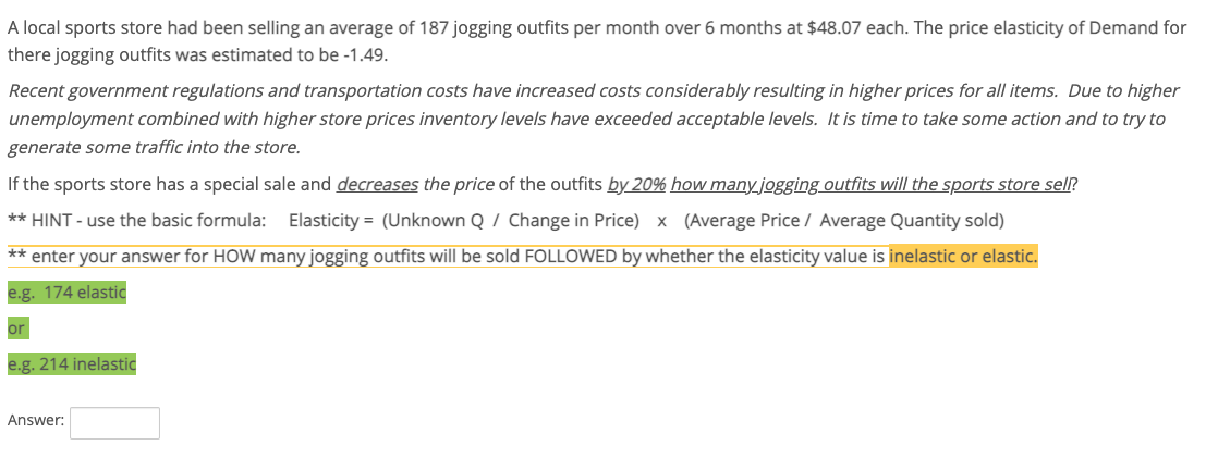 A local sports store had been selling an average of 187 jogging outfits per month over 6 months at $48.07 each. The price elasticity of Demand for
there jogging outfits was estimated to be -1.49.
Recent government regulations and transportation costs have increased costs considerably resulting in higher prices for all items. Due to higher
unemployment combined with higher store prices inventory levels have exceeded acceptable levels. It is time to take some action and to try to
generate some traffic into the store.
If the sports store has a special sale and decreases the price of the outfits by 20% how many jogging outfits will the sports store sell?
** HINT - use the basic formula: Elasticity = (Unknown Q / Change in Price) x (Average Price / Average Quantity sold)
** enter your answer for HOW many jogging outfits will be sold FOLLOWED by whether the elasticity value is inelastic or elastic.
e.g. 174 elastic
or
e.g. 214 inelastic
Answer:
