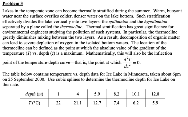 Problem 3
Lakes in the temperate zone can become thermally stratified during the summer. Warm, buoyant
water near the surface overlies colder, denser water on the lake bottom. Such stratification
effectively divides the lake vertically into two layers: the epilimnion and the hypolimnion
separated by a plane called the thermocline. Thermal stratification has great significance for
environmental engineers studying the pollution of such systems. In particular, the thermocline
greatly diminishes mixing between the two layers. As a result, decomposition of organic matter
can lead to severe depletion of oxygen in the isolated bottom waters. The location of the
thermocline can be defined as the point at which the absolute value of the gradient of the
temperature (7) vs. depth (2) is a maximum. Mathematically, this will also be the inflection
d²T
point of the temperature-depth curve that is, the point at which
= 0.
dz²
The table below contains temperature vs. depth data for Ice Lake in Minnesota, taken about 6pm
on 25 September 2000. Use cubic splines to determine the thermocline depth for Ice Lake on
this date.
depth (m)
T (°C)
1
22
4
21.1
5.9
12.7
8.2
7.4
+
10.1
6.2
12.8
5.9