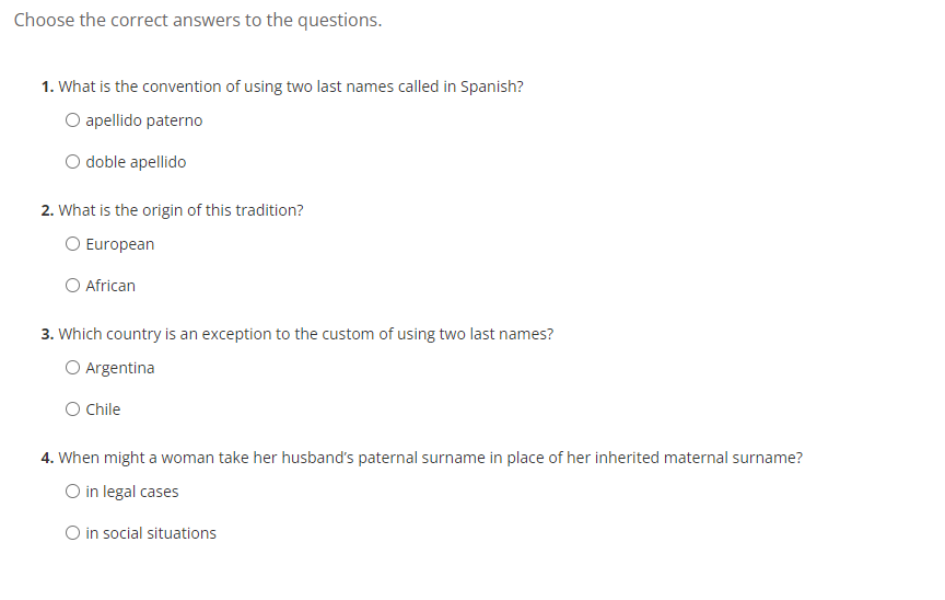 Choose the correct answers to the questions.
1. What is the convention of using two last names called in Spanish?
O apellido paterno
doble apellido
2. What is the origin of this tradition?
O European
O African
3. Which country is an exception to the custom of using two last names?
O Argentina
O Chile
4. When might a woman take her husband's paternal surname in place of her inherited maternal surname?
O in legal cases
O in social situations