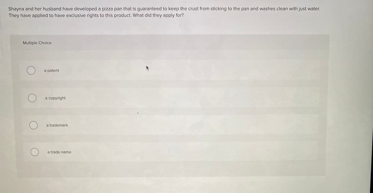 Shayna and her husband have developed a pizza pan that is guaranteed to keep the crust from sticking to the pan and washes clean with just water.
They have applied to have exclusive rights to this product. What did they apply for?
Multiple Choice
a patent
a copyright
a trademark
a trade name
