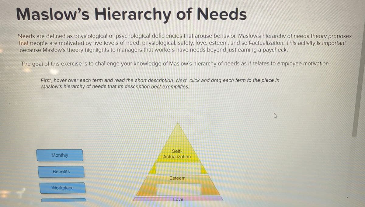 Maslow's Hierarchy of Needs
Needs are defined as physiological or psychological deficiencies that arouse behavior. Maslow's hierarchy of needs theory proposes
that people are motivated by five levels of need: physiological, safety, love, esteem, and self-actualization. This activity is important
because Maslow's theory highlights to managers that workers have needs beyond just earning a paycheck.
The goal of this exercise is to challenge your knowledge of Maslow's hierarchy of needs as it relates to employee motivation.
First, hover over each term and read the short description. Next, click and drag each term to the place in
Maslow's hierarchy of needs that its description best exemplifies.
Self-
Monthly
Actualization
Benefits
Esteem
Workplace
Love

