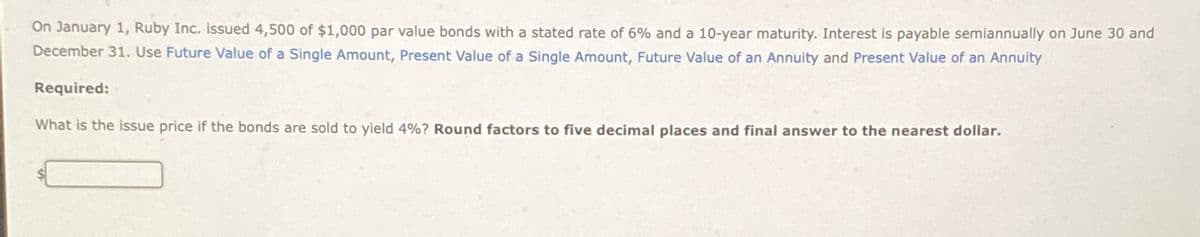 On January 1, Ruby Inc. issued 4,500 of $1,000 par value bonds with a stated rate of 6% and a 10-year maturity. Interest is payable semiannually on June 30 and
December 31. Use Future Value of a Single Amount, Present Value of a Single Amount, Future Value of an Annuity and Present Value of an Annuity
Required:
What is the issue price if the bonds are sold to yield 4%? Round factors to five decimal places and final answer to the nearest dollar.