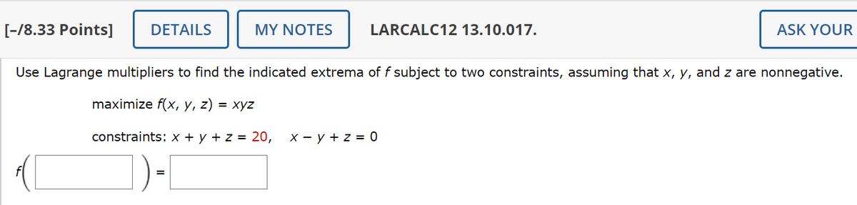[-/8.33 Points]
DETAILS
MY NOTES
LARCALC12 13.10.017.
ASK YOUR
Use Lagrange multipliers to find the indicated extrema of f subject to two constraints, assuming that x, y, and z are nonnegative.
maximize f(x, y, z) = xyz
constraints: x + y + z = 20, x − y + z = 0
=