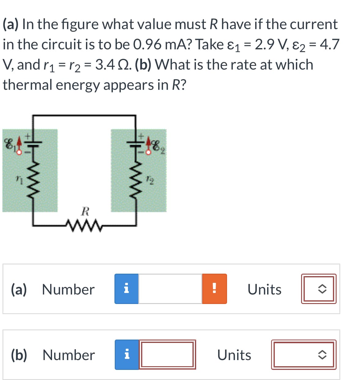 (a) In the figure what value must R have if the current
in the circuit is to be 0.96 mA? Take &₁ = 2.9 V, E₂ = 4.7
V, and r₁= r₂ = 3.4 2. (b) What is the rate at which
thermal energy appears in R?
8,4
R
M
(a) Number
www
i
(b) Number i
48,
!
Units
Units
<>