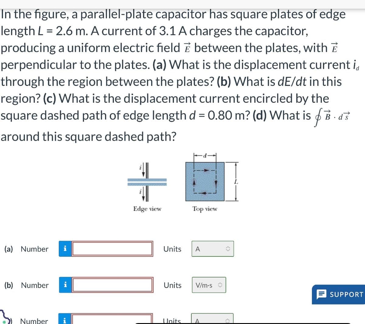 In the figure, a parallel-plate capacitor has square plates of edge
length L = 2.6 m. A current of 3.1 A charges the capacitor,
producing a uniform electric field between the plates, with
perpendicular to the plates. (a) What is the displacement current i
through the region between the plates? (b) What is dE/dt in this
region? (c) What is the displacement current encircled by the
square dashed path of edge length d = 0.80 m? (d) What is B. d
around this square dashed path?
(a) Number i
(b) Number i
Number
Edge view
Top view
Units A
Units V/m.s
Units A
^
SUPPORT