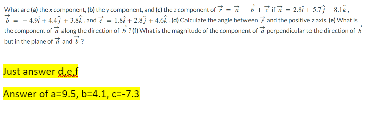 What are (a) the x component, (b) the y component, and (c) the z component of 7 = a - b + if à = 2.8î+ 5.7) – 8.12.
b = -4.9î+ 4.4 +3.8k, and 7 = 1.8î + 2.8) + 4.6k. (d) Calculate the angle between and the positive z axis. (e) What is
the component of a along the direction of b? (f) What is the magnitude of the component of a perpendicular to the direction of b
but in the plane of a and 7?
Just answer de f
Answer of a=9.5, b=4.1, c=-7.3