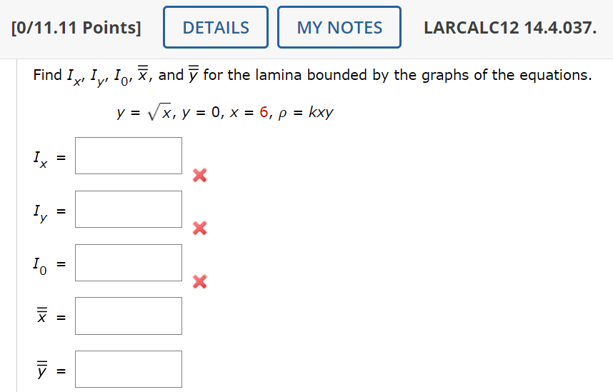 DETAILS
MY NOTES
LARCALC12 14.4.037.
Find I, Iỵ, I¸‚ Ñ, and ỹ for the lamina bounded by the graphs of the equations.
x+y+0
y = √√√√x, y = 0, x = 6, p = kxy
[0/11.11 Points]
=
II
Lī
°
=
IIX
צון
× × ×
||