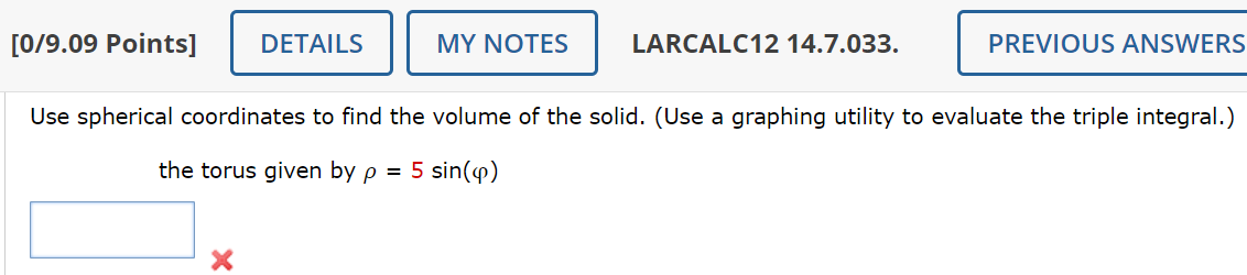 [0/9.09 Points]
DETAILS
MY NOTES
LARCALC12 14.7.033.
PREVIOUS ANSWERS
Use spherical coordinates to find the volume of the solid. (Use a graphing utility to evaluate the triple integral.)
the torus given by p = 5 sin(4)