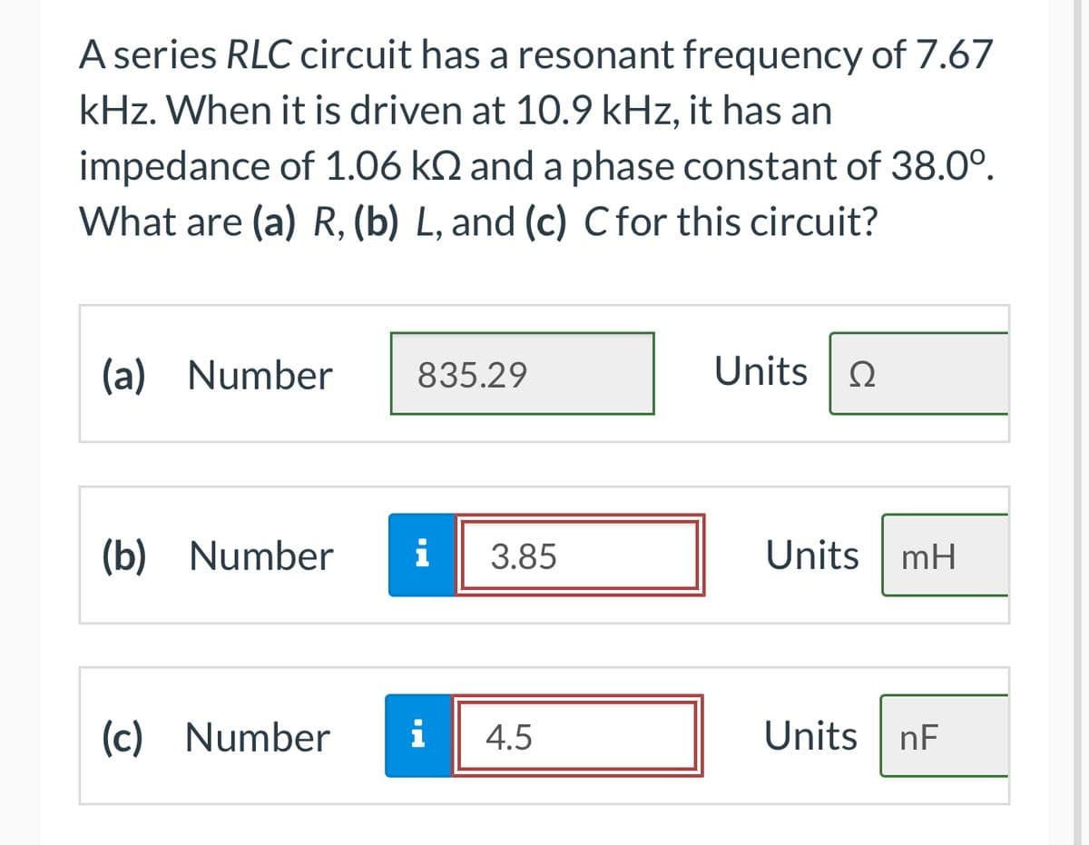 A series RLC circuit has a resonant frequency of 7.67
kHz. When it is driven at 10.9 kHz, it has an
impedance of 1.06 k and a phase constant of 38.0⁰.
What are (a) R, (b) L, and (c) C for this circuit?
(a) Number
(b) Number
(c) Number
835.29
i 3.85
i 4.5
Units | Ω
Units mH
Units nF