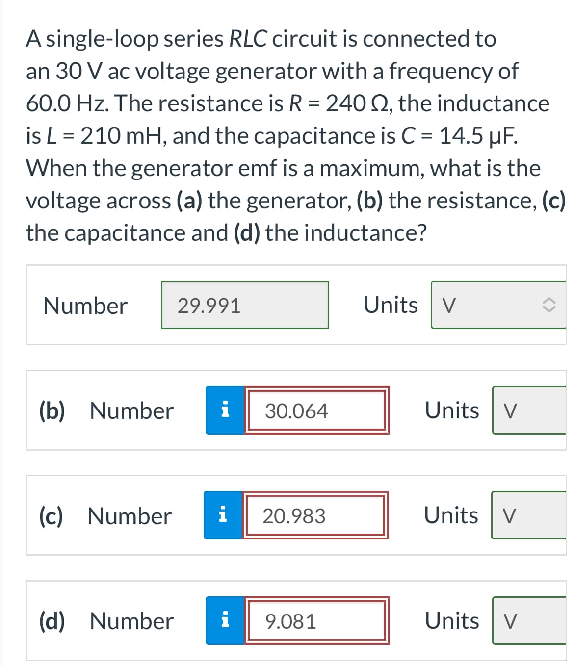 A single-loop series RLC circuit is connected to
an 30 V ac voltage generator with a frequency of
60.0 Hz. The resistance is R = 240 S2, the inductance
is L = 210 mH, and the capacitance is C = 14.5 µF.
When the generator emf is a maximum, what is the
voltage across (a) the generator, (b) the resistance, (c)
the capacitance and (d) the inductance?
Number
29.991
(b) Number i 30.064
(c) Number i 20.983
(d) Number
i
jud.
9.081
Units V
Units V
Units V
Units V