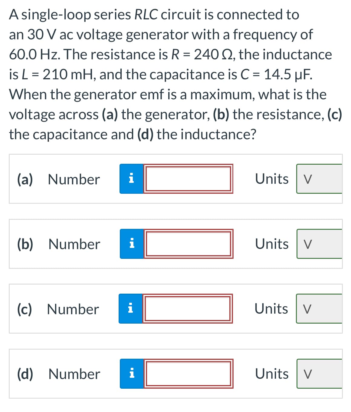 A single-loop series RLC circuit is connected to
an 30 V ac voltage generator with a frequency of
60.0 Hz. The resistance is R = 240 S2, the inductance
is L = 210 mH, and the capacitance is C = 14.5 µF.
When the generator emf is a maximum, what is the
voltage across (a) the generator, (b) the resistance, (c)
the capacitance and (d) the inductance?
(a) Number i
(b) Number
(c) Number
(d) Number
i
i
i
Units V
Units V
Units V
Units V