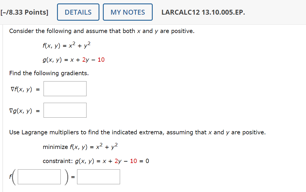 [-/8.33 Points]
DETAILS
MY NOTES
LARCALC12 13.10.005.EP.
Consider the following and assume that both x and y are positive.
f(x, y) = x² + y²
g(x, y) = x + 2y - 10
Find the following gradients.
Vf(x, y)
=
Vg(x, y)
=
Use Lagrange multipliers to find the indicated extrema, assuming that x and y are positive.
minimize f(x, y) = x² + y²
constraint: g(x, y) = x + 2y - 10 = 0