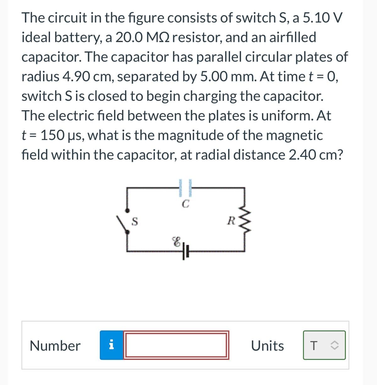 The circuit in the figure consists of switch S, a 5.10 V
ideal battery, a 20.0 MQ resistor, and an airfilled
capacitor. The capacitor has parallel circular plates of
radius 4.90 cm, separated by 5.00 mm. At time t = 0,
switch S is closed to begin charging the capacitor.
The electric field between the plates is uniform. At
t = 150 µs, what is the magnitude of the magnetic
field within the capacitor, at radial distance 2.40 cm?
Number
i
S
C
R
Units
T
