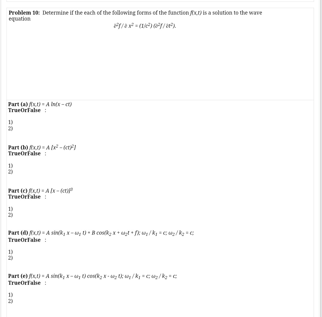 Problem 10: Determine if the each of the following forms of the function f(x,t) is a solution to the wave
equation
a2f/ə x² = (1/c²) (&²f / ət?).
Part (a) f(x,t) = A In(x – ct)
TrueOrFalse :
1)
2)
Part (b) f(x,t) = A [x² – (ct)²]
TrueOrFalse :
1)
2)
Part (c) f(x,t) = A [x – (ct)]³
TrueOrFalse :
1)
2)
Part (d) f(x,t) = A sin(k, x – wi t) + B cos(k2 x + Wzt + f); w1/k1 = c; w2/k2 = c;
TrueOrFalse :
1)
2)
Part (e) f(x,t) = A sin(k, x– Wi t) cos(k2 X - W2 t); W1/k1 = c; W2/k2 = c;
TrueOrFalse :
1)
2)
