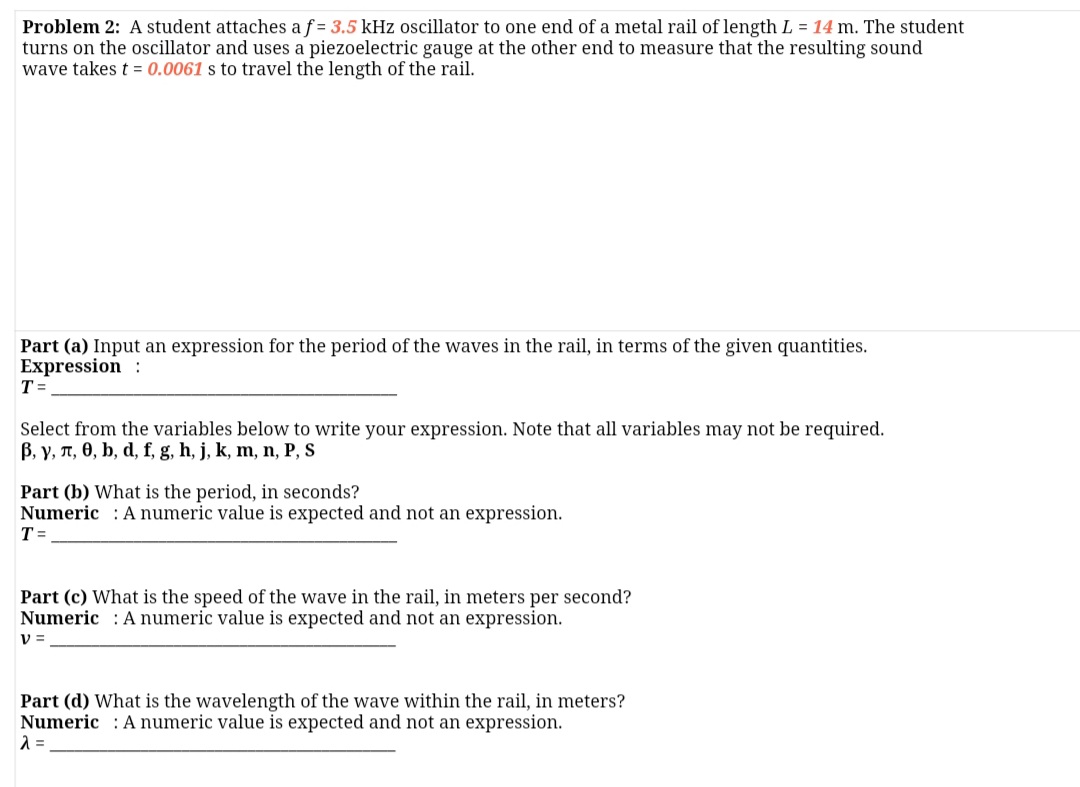 Problem 2: A student attaches a f = 3.5 kHz oscillator to one end of a metal rail of length L = 14 m. The student
turns on the oscillator and uses a piezoelectric gauge at the other end to measure that the resulting sound
wave takes t = 0.0061 s to travel the length of the rail.
Part (a) Input an expression for the period of the waves in the rail, in terms of the given quantities.
Expression :
T =
Select from the variables below to write your expression. Note that all variables may not be required.
B, y, T, 0, b, d, f, g, h, j, k, m, n, P, S
Part (b) What is the period, in seconds?
Numeric : A numeric value is expected and not an expression.
T =
Part (c) What is the speed of the wave in the rail, in meters per second?
Numeric : A numeric value is expected and not an expression.
V =
Part (d) What is the wavelength of the wave within the rail, in meters?
Numeric : A numeric value is expected and not an expression.
