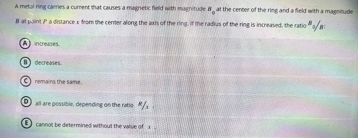 0
A metal ring carries a current that causes a magnetic field with magnitude B at the center of the ring and a field with a magnitude
B at point P a distance x from the center along the axis of the ring. If the radius of the ring is increased, the ratio
Bo/B:
A) increases.
B) decreases.
©
remains the same.
D
all are possible, depending on the ratio R/x
E cannot be determined without the value of x