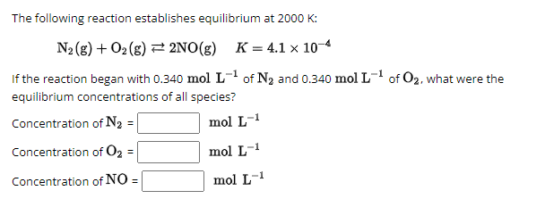 The following reaction establishes equilibrium at 2000 K:
N2(g) + O2(g)
2NO(g) K = 4.1 × 10-4
If the reaction began with 0.340 mol L-¹ of N2 and 0.340 mol L-¹ of O2, what were the
equilibrium concentrations of all species?
Concentration of N₂ =
mol L-¹
Concentration of O2 =
mol L-1
Concentration of NO
=
mol L-1