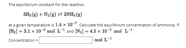 The equilibrium constant for the reaction,
3H2(g) +N2 (g)2NH3 (g)
at a given temperature is 1.4 × 10-7. Calculate the equilibrium concentration of ammonia, if
[H2] = 3.1 × 10 2 mol L-¹ and [N2] = 4.5 × 10-2 mol L-¹.
Concentration =
mol L-1