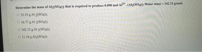 Determine the mass of Al2(SO4)3 that is required to produce 0.098 mol A1³+. (Al2(SO4)3 Molar mass=342.15 g/mol)
O 33.53 g Al 2(SO4)3
O 16.77 g Al 2(SO4)3
O 342.15 g Al 2(SO4)3
O 11.18 g Al2(SO4)3