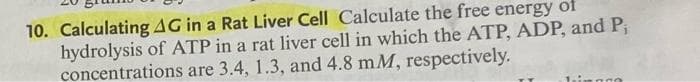 10. Calculating AG in a Rat Liver Cell Calculate the free energy of
hydrolysis of ATP in a rat liver cell in which the ATP, ADP, and P₁
concentrations are 3.4, 1.3, and 4.8 mM, respectively.