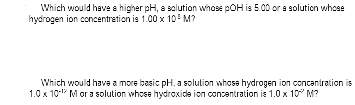 Which would have a higher pH, a solution whose pOH is 5.00 or a solution whose
hydrogen ion concentration is 1.00 x 10-8 M?
Which would have a more basic pH, a solution whose hydrogen ion concentration is
1.0 x 10-12 M or a solution whose hydroxide ion concentration is 1.0 x 102 M?
