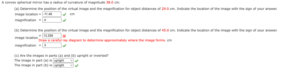 A convex spherical mirror has a radius of curvature of magnitude 38.0 cm.
(a) Determine the position of the virtual image and the magnification for object distances of 29.0 cm. Indicate the location of the image with the sign of your answer.
image location = |-11.48
cm
magnification
.4
(b) Determine the position of the virtual image and the magnification for object distances of 45.0 cm. Indicate the location of the image with the sign of your answer.
13.359
image location
Draw a careful ray diagram to determine approximately where the image forms. cm
magnification
= 1.3
(c) Are the images in parts (a) and (b) upright or inverted?
The image in part (a) is upright
The image in part (b) is upright
