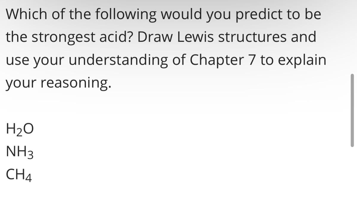 Which of the following would you predict to be
the strongest acid? Draw Lewis structures and
use your understanding of Chapter 7 to explain
your reasoning.
H₂O
NH3
CH4