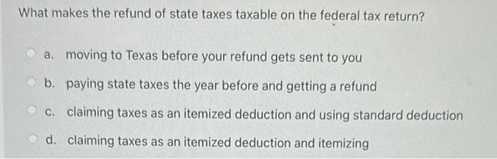What makes the refund of state taxes taxable on the federal tax return?
a. moving to Texas before your refund gets sent to you
b. paying state taxes the year before and getting a refund
c. claiming taxes as an itemized deduction and using standard deduction
d. claiming taxes as an itemized deduction and itemizing