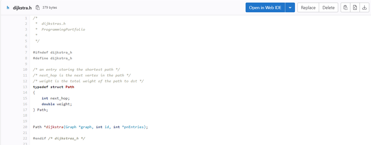 h dijkstra.h379 bytes
1
2
3
4
5
6
*
*
*
*/
dijkstras.h
Programming Portfolio
7
#ifndef dijkstra_h
8 #define dijkstra_h
9
10
/* an entry storing the shortest path */
11
/* next_hop is the next vertex in the path */
12
/* weight is the total weight of the path to dst */
13 typedef struct Path
14
{
15
16
17
18
19
20 Path *dijkstra (Graph *graph, int id, int *pnEntries);
21
22 #endif /* dijkstras_h */
23
int next_hop;
double weight;
} Path;
Open in Web IDE
V
Replace
Delete
G