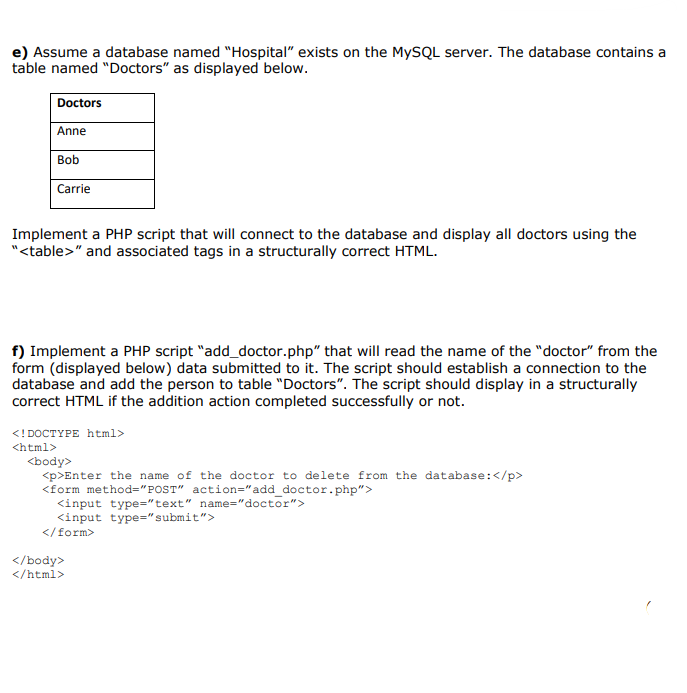 e) Assume a database named "Hospital" exists on the MYSQL server. The database contains a
table named "Doctors" as displayed below.
Doctors
Anne
Bob
Carrie
Implement a PHP script that will connect to the database and display all doctors using the
"<table>" and associated tags in a structurally correct HTML.
f) Implement a PHP script "add_doctor.php" that willl read the name of the "doctor" from the
form (displayed below) data submitted to it. The script should establish a connection to the
database and add the person to table "Doctors". The script should display in a structurally
correct HTML if the addition action completed successfully or not.
<!DOCTYPE html>
<html>
<body>
<p>Enter the name of the doctor to delete from the database:</p>
<form method="POST" action="add doctor.php">
<input type="text" name="doctor">
<input type="submit">
</form>
</body>
</html>
