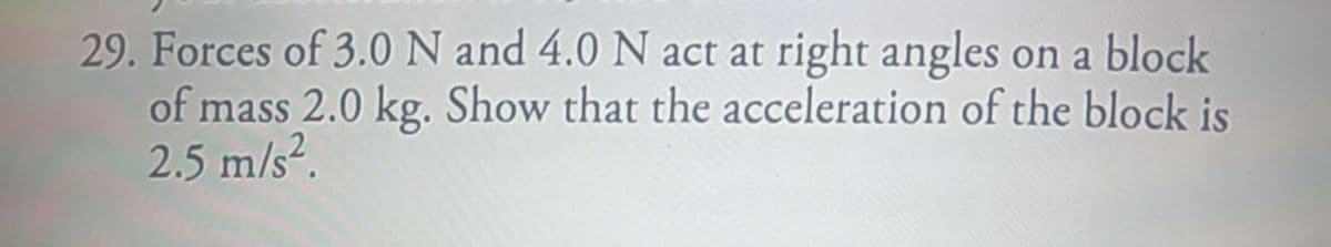 29. Forces of 3.0 N and 4.0 N act at right angles on a block
of mass 2.0 kg. Show that the acceleration of the block is
2.5 m/s².