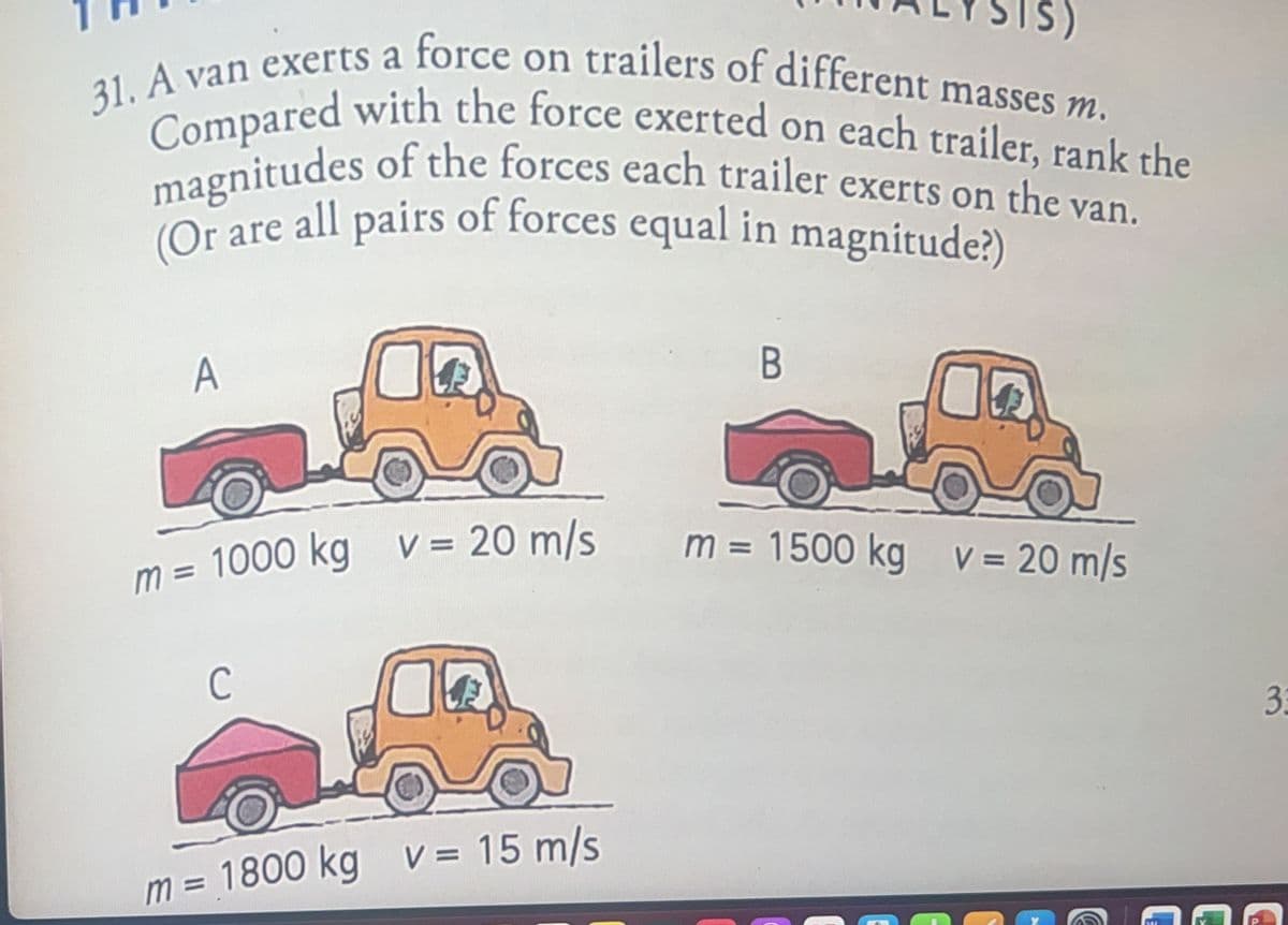 31. A van exerts a force on trailers of different masses m.
Compared with the force exerted on each trailer, rank the
magnitudes of the forces each trailer exerts on the van.
(Or are all pairs of forces equal in magnitude?)
A
m= 1000 kg v = 20 m/s
C
T
m = 1800 kg v = 15 m/s
B
m = 1500 kg v = 20 m/s
33
€
G
C
C