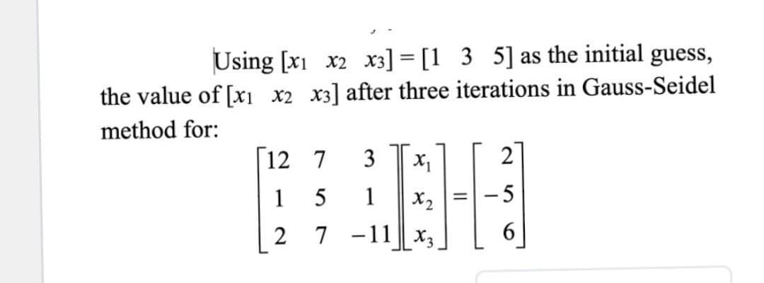 Using [x1 x2 x3] = [1 3 5] as the initial guess,
the value of [xi x2 x3] after three iterations in Gauss-Seidel
method for:
12 7
3
2
1
5
1
X2
- 5
2 7 -11 || X3
