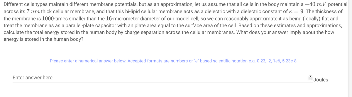 Different cells types maintain different membrane potentials, but as an approximation, let us assume that all cells in the body maintain a -40 mV potential
across its 7 nm thick cellular membrane, and that this bi-lipid cellular membrane acts as a dielectric with a dielectric constant of K = 9. The thickness of
the membrane is 1000-times smaller than the 16-micrometer diameter of our model cell, so we can reasonably approximate it as being (locally) flat and
treat the membrane as as a parallel-plate capacitor with an plate area equal to the surface area of the cell. Based on these estimates and approximations,
calculate the total energy stored in the human body by charge separation across the cellular membranes. What does your answer imply about the how
energy is stored in the human body?
Please enter a numerical answer below. Accepted formats are numbers or "e" based scientific notation e.g. 0.23, -2, 1e6, 5.23e-8
Enter answer here
Joules