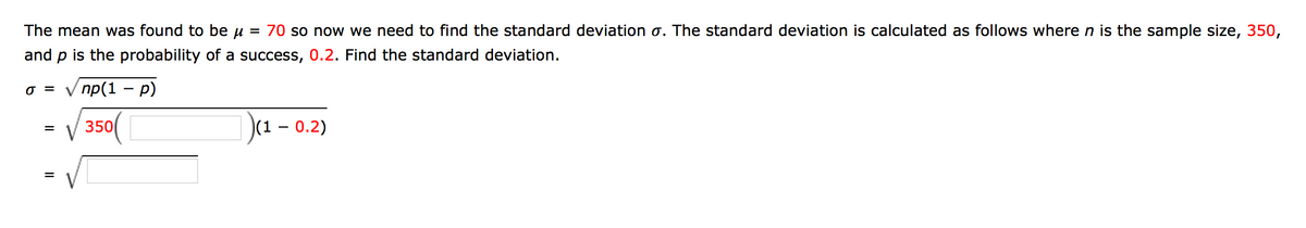 The mean was found to be u = 70 so now we need to find the standard deviation o. The standard deviation is calculated as follows where n is the sample size, 350,
and p is the probability of a success, 0.2. Find the standard deviation.
V np(1 – p)
O =
V 350(
)(1 – 0.2)
