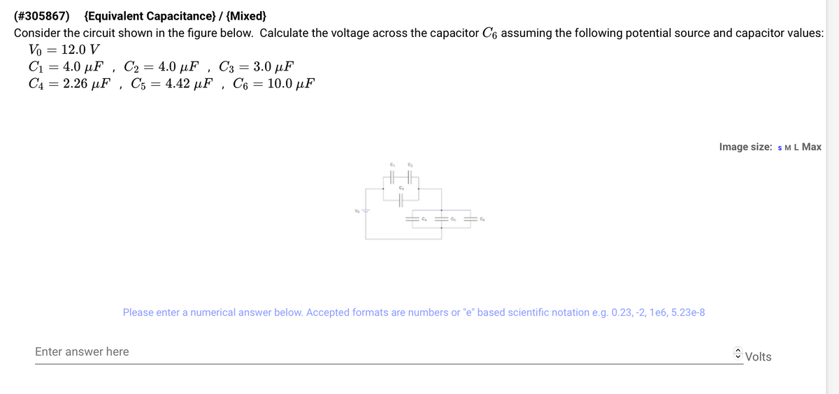 (#305867) (Equivalent Capacitance} / {Mixed}
Consider the circuit shown in the figure below. Calculate the voltage across the capacitor C6 assuming the following potential source and capacitor values:
Vo = 12.0 V
C₁ 4.0 μF, C₂ = 4.0 μF, C3 = 3.0 μF
-
C4 = 2.26 μF, C5 = 4.42 µF, C₁ = 10.0 µF
=
Va
Enter answer here
C₂
C₂
Please enter a numerical answer below. Accepted formats are numbers or "e" based scientific notation e.g. 0.23, -2, 1e6, 5.23e-8
Image size: S M L Max
Volts