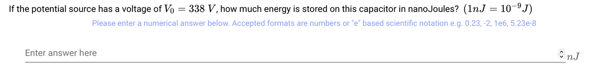 If the potential source has a voltage of Vo 338 V, how much energy is stored on this capacitor in nanoJoules? (1nJ = 10−⁹J)
Please enter a numerical answer below. Accepted formats are numbers or "e" based scientific notation e.g. 0.23, -2, 1e6, 5.23e-8
Enter answer here
=
înJ