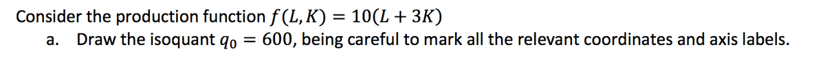 Consider the production function f (L, K) = 10(L + 3K)
Draw the isoquant qo =
600, being careful to mark all the relevant coordinates and axis labels.
а.
