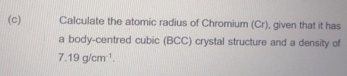 (c)
Calculate the atomic radius of Chromium (Cr), given that it has
a body-centred cubic (BCC) crystal structure and a density of
7.19 g/cm.
