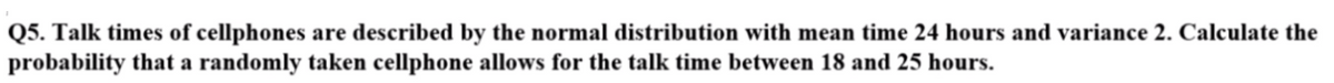 Q5. Talk times of cellphones are described by the normal distribution with mean time 24 hours and variance 2. Calculate the
probability that a randomly taken cellphone allows for the talk time between 18 and 25 hours.