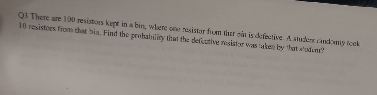 Q3 There are 100 resistors kept in a bin, where one resistor from that bin is defective. A student randomly took
10 resistors from that bin. Find the probability that the defective resistor was taken by that student?