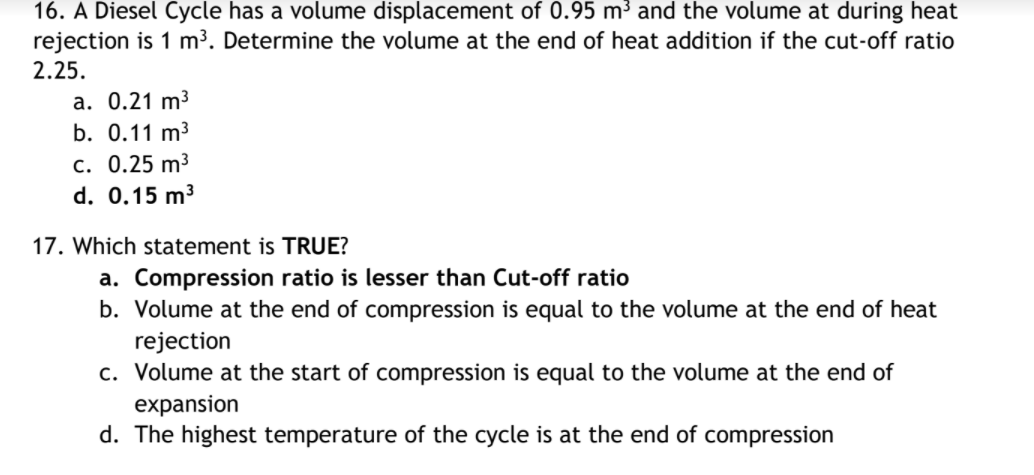 16. A Diesel Cycle has a volume displacement of 0.95 m³ and the volume at during heat
rejection is 1 m³. Determine the volume at the end of heat addition if the cut-off ratio
2.25.
a. 0.21 m3
b. 0.11 m3
c. 0.25 m³
d. 0.15 m3
17. Which statement is TRUE?
a. Compression ratio is lesser than Cut-off ratio
b. Volume at the end of compression is equal to the volume at the end of heat
rejection
c. Volume at the start of compression is equal to the volume at the end of
expansion
d. The highest temperature of the cycle is at the end of compression
