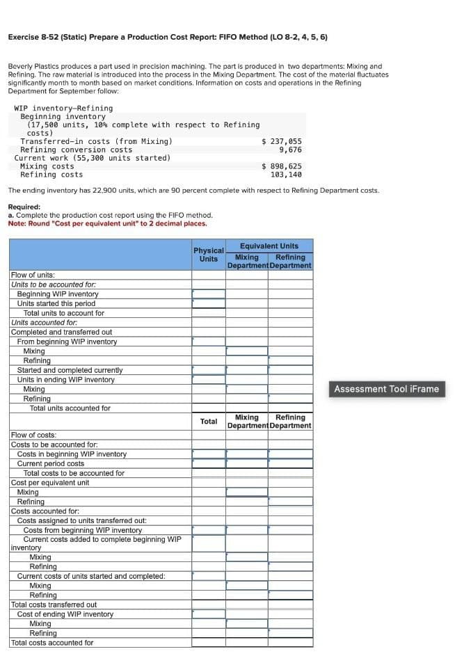 Exercise 8-52 (Static) Prepare a Production Cost Report: FIFO Method (LO 8-2, 4, 5, 6)
Beverly Plastics produces a part used in precision machining. The part is produced in two departments: Mixing and
Refining. The raw material is introduced into the process in the Mixing Department. The cost of the material fluctuates
significantly month to month based on market conditions. Information on costs and operations in the Refining
Department for September follow:
WIP inventory-Refining
Beginning inventory
(17,500 units, 10% complete with respect to Refining
costs)
Transferred-in costs (from Mixing)
Refining conversion costs
Current work (55,300 units started)
Mixing costs
Refining costs
$ 237,055
9,676
$ 898,625
103,140
The ending inventory has 22,900 units, which are 90 percent complete with respect to Refining Department costs.
Required:
a. Complete the production cost report using the FIFO method.
Note: Round "Cost per equivalent unit" to 2 decimal places.
Flow of units:
Units to be accounted for.
Beginning WIP inventory
Units started this period
Total units to account for
Units accounted for:
Completed and transferred out
From beginning WIP inventory
Mixing
Refining
Started and completed currently
Units in ending WIP inventory
Mixing
Refining
Total units accounted for
Flow of costs:
Costs to be accounted for:
Costs in beginning WIP inventory
Current period costs
Total costs to be accounted for
Cost per equivalent unit
Mixing
Refining
Costs accounted for:
Costs assigned to units transferred out:
Costs from beginning WIP inventory
Current costs added to complete beginning WIP
inventory
Mixing
Refining
Current costs of units started and completed:
Mixing
Refining
Total costs transferred out
Cost of ending WIP inventory
Mixing
Refining
Total costs accounted for
Physical
Units
Total
Equivalent Units
Mixing Refining
Department Department
Mixing Refining
Department Department
Assessment Tool iFrame