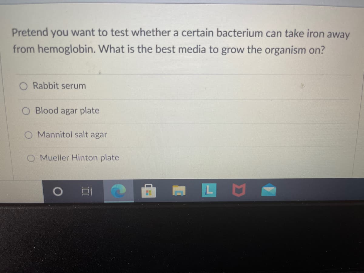 Pretend you want to test whether a certain bacterium can take iron away
from hemoglobin. What is the best media to grow the organism on?
O Rabbit serum
O Blood agar plate
O Mannitol salt agar
O Mueller Hinton plate
