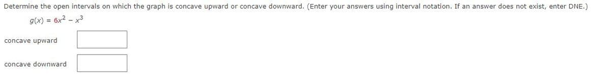 Determine the open intervals on which the graph is concave upward or concave downward. (Enter your answers using interval notation. If an answer does not exist, enter DNE.)
g(x) = 6x²-x3
concave upward
concave downward