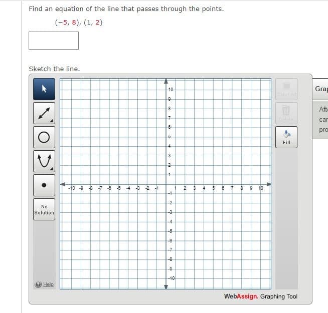 Find an equation of the line that passes through the points.
(-5, 8), (1, 2)
Sketch the line.
No
Solution
10
Grap
Clear All
0
8
Afte
7
car
8
pro
5
Fill
4
3
2
4
-10-8-8 -7-8-5 -4-3-2-1
2
3
4
5
B
7
8 8 10
-1
of of
-2
-3
-4
-6
ம்
-8
7
-8
-0
-10
Help
WebAssign. Graphing Tool