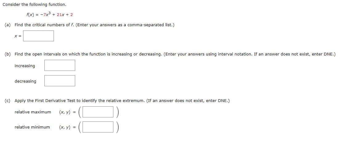 Consider the following function.
f(x) = -7x3 + 21x + 2
(a) Find the critical numbers of f. (Enter your answers as a comma-separated list.)
x =
(b) Find the open intervals on which the function is increasing or decreasing. (Enter your answers using interval notation. If an answer does not exist, enter DNE.)
increasing
decreasing
(c) Apply the First Derivative Test to identify the relative extremum. (If an answer does not exist, enter DNE.)
relative maximum
(x, y) =
relative minimum
(x, y) =