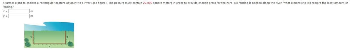 A farmer plans to enclose a rectangular pasture adjacent to a river (see figure). The pasture must contain 20,000 square meters in order to provide enough grass for the herd. No fencing is needed along the river. What dimensions will require the least amount of
fencing?
x =
y =
m
m
x